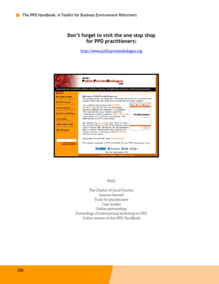 The PPD Handbook: A Toolkit for Business Environment Reformers




                          Don’t forget to visit the one stop shop
                                  for PPD practitioners:
                                 http://www.publicprivatedialogue.org




                                                 With:

                                      The Charter of Good Practice
                                             Lessons learned
                                         Tools for practitioners
                                               Case studies
                                           Online partnerships
                              Proceedings of international workshop on PPD
                                  Online version of this PPD Handbook




206
 