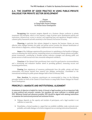 The PPD Handbook: A Toolkit for Business Environment Reformers

A.4. THE CHARTER OF GOOD PRACTICE IN USING PUBLIC-PRIVATE
DIALOGUE FOR PRIVATE SECTOR DEVELOPMENT

                                                 Charter
                                                     Practice
                                            of Good Practice
                                             Public-
                                   in U sing Public-Private Dialogue
                                    for Private Sector Development



         Recognizing that economic progress depends on a business climate conducive to private
investment and enterprise, which in turn requires a range of private sector development policies and
institutions, infrastructure, access to services, and supporting laws and regulations designed within a
coherent policy framework and with sensitivity to the interests of all sectors of society,

         Observing in particular that reforms designed to improve the business climate are more
effective when dialogue between the public and private sectors involves the ultimate beneficiaries of
those reforms in diagnostics, solution design, implementation and monitoring,

         Aware of the challenges experienced by practitioners in capitalizing on the benefits of dialogue,
such as accelerating the reform process, maximizing returns on investment climate reforms and public-
private investments, contributing to broader poverty reduction strategies and allowing public and
private sectors to build mutual trust that commands widespread confidence,

         Conscious of the demand that practitioners have voiced for good practice recommendations
and a monitoring and evaluation baseline aimed at providing guidance, measuring success and
increasing performance,

        Drawing from experiences of numerous professionals from the public, private and donor
communities and lessons learned from research into dialogue mechanisms, consolidated at the
international workshop for public-private dialogue held in Paris in February 2006,

         Now, therefore, by consensus, practitioners are recommended to draw on the following
principles hereby set forth as the Charter of Good Practice in using Public-Private Dialogue for Private
Sector Development.

PRINCIPLE I: MANDATE AND INSTITUTIONAL ALIGNMENT

A statement of objective is helpful for clarity. A formal or legal mandate can be an important help
in some political and economic contexts, but mandates are never sufficient to establish good
                             whenever
PPD. Wherever hosted and whenever possible, PPD should be aligned with existing institutions
to maximize the institutional potential and minimize friction.

        Dialogue depends on the capacity and mindset of participants, and a legal mandate is not
        sufficient to create this.

        Nonetheless, a formal mandate is a signal that can establish credibility, make continuity more
        probable, and enable dialogue to be better integrated into an existing institutional framework.


                                                                                                             21
 
