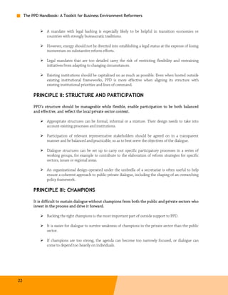The PPD Handbook: A Toolkit for Business Environment Reformers


                 A mandate with legal backing is especially likely to be helpful in transition economies or
                 countries with strongly bureaucratic traditions.

                 However, energy should not be diverted into establishing a legal status at the expense of losing
                 momentum on substantive reform efforts.

                 Legal mandates that are too detailed carry the risk of restricting flexibility and restraining
                 initiatives from adapting to changing circumstances.

                 Existing institutions should be capitalized on as much as possible. Even when hosted outside
                 existing institutional frameworks, PPD is more effective when aligning its structure with
                 existing institutional priorities and lines of command.

          PRINCIPLE II: STRUCTURE AND PARTICIPATION

          PPD’s structure should be manageable while flexible, enable participation to be both balanced
          and effective, and reflect the local private sector context.
                                         local

                 Appropriate structures can be formal, informal or a mixture. Their design needs to take into
                 account existing processes and institutions.

                 Participation of relevant representative stakeholders should be agreed on in a transparent
                 manner and be balanced and practicable, so as to best serve the objectives of the dialogue.

                 Dialogue structures can be set up to carry out specific participatory processes in a series of
                 working groups, for example to contribute to the elaboration of reform strategies for specific
                 sectors, issues or regional areas.

                 An organizational design operated under the umbrella of a secretariat is often useful to help
                 ensure a coherent approach to public-private dialogue, including the shaping of an overarching
                 policy framework.

          PRINCIPLE III: CHAMPIONS

          It is difficult to sustain dialogue without champions from both the public and private sectors who
          invest in the process and drive it forward.

                 Backing the right champions is the most important part of outside support to PPD.

                 It is easier for dialogue to survive weakness of champions in the private sector than the public
                 sector.

                 If champions are too strong, the agenda can become too narrowly focused, or dialogue can
                 come to depend too heavily on individuals.




22
 