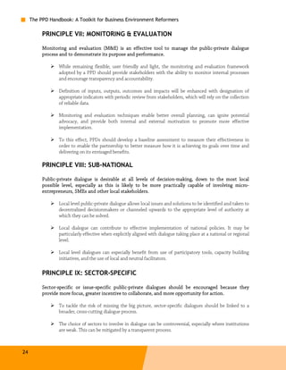 The PPD Handbook: A Toolkit for Business Environment Reformers

          PRINCIPLE VII: MONITORING & EVALUATION

                                                                             public-
          Monitoring and evaluation (M&E) is an effective tool to manage the public-private dialogue
          process and to demonstrate its purpose and performance.

                 While remaining flexible, user friendly and light, the monitoring and evaluation framework
                 adopted by a PPD should provide stakeholders with the ability to monitor internal processes
                 and encourage transparency and accountability.

                 Definition of inputs, outputs, outcomes and impacts will be enhanced with designation of
                 appropriate indicators with periodic review from stakeholders, which will rely on the collection
                 of reliable data.

                 Monitoring and evaluation techniques enable better overall planning, can ignite potential
                 advocacy, and provide both internal and external motivation to promote more effective
                 implementation.

                 To this effect, PPDs should develop a baseline assessment to measure their effectiveness in
                 order to enable the partnership to better measure how it is achieving its goals over time and
                 delivering on its envisaged benefits.

          PRINCIPLE VIII: SUB-NATIONAL

          Public-
          Public-private dialogue is desirable at all levels of decision-making, down to the most local
                                                                decision-making,
                                                                                                   micro-
          possible level, especially as this is likely to be more practically capable of involving micro-
          entrepreneurs, SMEs and other local stakeholders.

                 Local level public-private dialogue allows local issues and solutions to be identified and taken to
                 decentralized decisionmakers or channeled upwards to the appropriate level of authority at
                 which they can be solved.

                 Local dialogue can contribute to effective implementation of national policies. It may be
                 particularly effective when explicitly aligned with dialogue taking place at a national or regional
                 level.

                 Local level dialogues can especially benefit from use of participatory tools, capacity building
                 initiatives, and the use of local and neutral facilitators.

          PRINCIPLE IX: SECTOR-SPECIFIC

          Sector-
          Sector-specific or issue-specific public-private dialogues should be encouraged because they
                             issue-         public-
                                      incentive
          provide more focus, greater incentive to collaborate, and more opportunity for action.

                 To tackle the risk of missing the big picture, sector-specific dialogues should be linked to a
                 broader, cross-cutting dialogue process.

                 The choice of sectors to involve in dialogue can be controversial, especially where institutions
                 are weak. This can be mitigated by a transparent process.



24
 