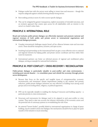 The PPD Handbook: A Toolkit for Business Environment Reformers

       Dialogue works best with the sectors most willing to invest time and resources – though this
       requires safeguards against unfairly favoring already-strong sectors.

       Rent-seeking activity is more of a risk in sector-specific dialogue.

       This can be mitigated by greater transparency, explicit enunciation of intended outcomes, and
       an inclusive approach that creates open access for all stakeholders with an interest in the
       sector's or cluster’s value chain.

PRINCIPLE X: INTERNATIONAL ROLE

Broad and inclusive public-private dialogue can effectively represent and promote national and
                      public-
regional interests of both public and private actors in international negotiations and
i nternational dialogue processes.

       Complex international challenges require broad, ad hoc alliances between state and non-state
       actors. These should be transparent, inclusive, and open-access.

       Involving local partnerships at the international level can give a more effective voice to national
       and regional interests by helping public and private sectors coordinate and thus widen their
       room for maneuver.

       International partners can foster an informal process of regional and multilateral policy
       dialogue, setting an example for national-level initiatives.

PRINCIPLE XI: POST-CONFLICT / CRISIS-RECOVERY / RECONCILIATION

Public-
Public-private dialogue is particularly valuable in post-conflict and crisis environments –
                                                       post-
including post-natural disaster – to consolidate peace and rebuild the economy through private
          post -                                 peace
sector development.

       Because they focus on the specific and tangible issues of entrepreneurship, economic
       reconstruction and investment climate improvement leading to job creation and poverty
       reduction, public-private dialogue initiatives are very effective at building trust among social
       groups and at reconciling ethnic, religious, or political opponents.


       PPD can be especially valuable in enabling the sharing of resources and building capacity – a
       particular priority in crisis environments.

       Structures and instruments for dialogue need to be adapted to each post-conflict or crisis
       context. They need to take into account the inherent informality of the economic actors and
       the potential role of customary systems in re-establishing the rule of law.

       An external “honest broker”, possibly linked to international organizations in charge of peace
       building, may be needed to kick-start dialogue. But mechanisms should be but in place for quick
       transfer of the initiative to local ownership.




                                                                                                             25
 