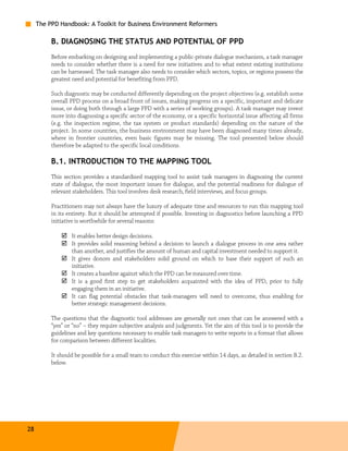 The PPD Handbook: A Toolkit for Business Environment Reformers

          B. DIAGNOSING THE STATUS AND POTENTIAL OF PPD
          Before embarking on designing and implementing a public-private dialogue mechanism, a task manager
          needs to consider whether there is a need for new initiatives and to what extent existing institutions
          can be harnessed. The task manager also needs to consider which sectors, topics, or regions possess the
          greatest need and potential for benefiting from PPD.

          Such diagnostic may be conducted differently depending on the project objectives (e.g. establish some
          overall PPD process on a broad front of issues, making progress on a specific, important and delicate
          issue, or doing both through a large PPD with a series of working groups). A task manager may invest
          more into diagnosing a specific sector of the economy, or a specific horizontal issue affecting all firms
          (e.g. the inspection regime, the tax system or product standards) depending on the nature of the
          project. In some countries, the business environment may have been diagnosed many times already,
          where in frontier countries, even basic figures may be missing. The tool presented below should
          therefore be adapted to the specific local conditions.

          B.1. INTRODUCTION TO THE MAPPING TOOL
          This section provides a standardized mapping tool to assist task managers in diagnosing the current
          state of dialogue, the most important issues for dialogue, and the potential readiness for dialogue of
          relevant stakeholders. This tool involves desk research, field interviews, and focus groups.

          Practitioners may not always have the luxury of adequate time and resources to run this mapping tool
          in its entirety. But it should be attempted if possible. Investing in diagnostics before launching a PPD
          initiative is worthwhile for several reasons:

                  It enables better design decisions.
                  It provides solid reasoning behind a decision to launch a dialogue process in one area rather
                  than another, and justifies the amount of human and capital investment needed to support it.
                  It gives donors and stakeholders solid ground on which to base their support of such an
                  initiative.
                  It creates a baseline against which the PPD can be measured over time.
                  It is a good first step to get stakeholders acquainted with the idea of PPD, prior to fully
                  engaging them in an initiative.
                  It can flag potential obstacles that task-managers will need to overcome, thus enabling for
                  better strategic management decisions.

          The questions that the diagnostic tool addresses are generally not ones that can be answered with a
          “yes” or “no” – they require subjective analysis and judgments. Yet the aim of this tool is to provide the
          guidelines and key questions necessary to enable task managers to write reports in a format that allows
          for comparison between different localities.

          It should be possible for a small team to conduct this exercise within 14 days, as detailed in section B.2.
          below.




28
 
