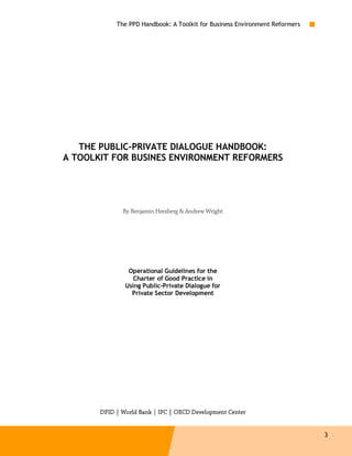 The PPD Handbook: A Toolkit for Business Environment Reformers




   THE PUBLIC-PRIVATE DIALOGUE HANDBOOK:
A TOOLKIT FOR BUSINES ENVIRONMENT REFORMERS




              By Benjamin Herzberg & Andrew Wright




                Operational Guidelines for the
                 Charter of Good Practice in
               Using Public-Private Dialogue for
                 Private Sector Development




                                                  Cente
       DFID | World Bank | IFC | OECD Development Center


                                                                             3
 