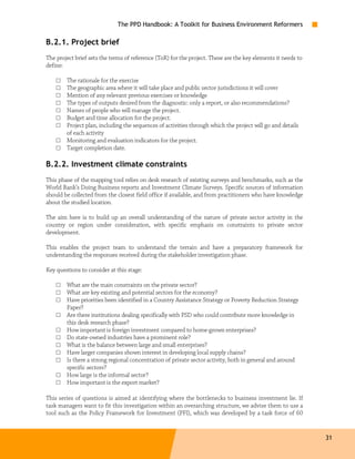 The PPD Handbook: A Toolkit for Business Environment Reformers

B.2.1. Project brief
The project brief sets the terms of reference (ToR) for the project. These are the key elements it needs to
define:

    □   The rationale for the exercise
    □   The geographic area where it will take place and public sector jurisdictions it will cover
    □   Mention of any relevant previous exercises or knowledge
    □   The types of outputs desired from the diagnostic: only a report, or also recommendations?
    □   Names of people who will manage the project.
    □   Budget and time allocation for the project.
    □   Project plan, including the sequences of activities through which the project will go and details
        of each activity
    □   Monitoring and evaluation indicators for the project.
    □   Target completion date.

B.2.2. Investment climate constraints
This phase of the mapping tool relies on desk research of existing surveys and benchmarks, such as the
World Bank’s Doing Business reports and Investment Climate Surveys. Specific sources of information
should be collected from the closest field office if available, and from practitioners who have knowledge
about the studied location.

The aim here is to build up an overall understanding of the nature of private sector activity in the
country or region under consideration, with specific emphasis on constraints to private sector
development.

This enables the project team to understand the terrain and have a preparatory framework for
understanding the responses received during the stakeholder investigation phase.

Key questions to consider at this stage:

    □   What are the main constraints on the private sector?
    □   What are key existing and potential sectors for the economy?
    □   Have priorities been identified in a Country Assistance Strategy or Poverty Reduction Strategy
        Paper?
    □   Are there institutions dealing specifically with PSD who could contribute more knowledge in
        this desk research phase?
    □   How important is foreign investment compared to home-grown enterprises?
    □   Do state-owned industries have a prominent role?
    □   What is the balance between large and small enterprises?
    □   Have larger companies shown interest in developing local supply chains?
    □   Is there a strong regional concentration of private sector activity, both in general and around
        specific sectors?
    □   How large is the informal sector?
    □   How important is the export market?

This series of questions is aimed at identifying where the bottlenecks to business investment lie. If
task managers want to fit this investigation within an overarching structure, we advise them to use a
tool such as the Policy Framework for Investment (PFI), which was developed by a task force of 60


                                                                                                              31
 