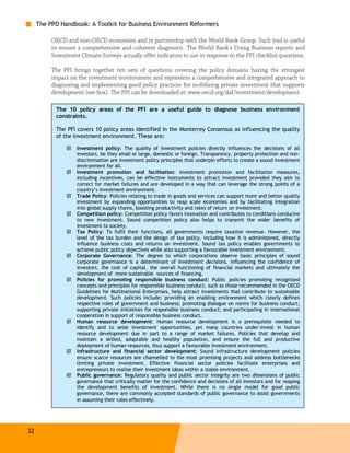 The PPD Handbook: A Toolkit for Business Environment Reformers

          OECD and non-OECD economies and in partnership with the World Bank Group. Such tool is useful
          to ensure a comprehensive and coherent diagnostic. The World Bank's Doing Business reports and
          Investment Climate Surveys actually offer indicators to use in response to the PFI checklist questions.

          The PFI brings together ten sets of questions covering the policy domains having the strongest
          impact on the investment environment and represents a comprehensive and integrated approach to
          diagnosing and implementing good policy practices for mobilizing private investment that supports
          development (see box). The PFI can be downloaded at: www.oecd.org/daf/investment/development

           The 10 policy areas of the PFI are a useful guide to diagnose business environment
           constraints.

           The PFI covers 10 policy areas identified in the Monterrey Consensus as influencing the quality
           of the investment environment. These are:

                    Investment policy: The quality of investment policies directly influences the decisions of all
                    investors, be they small or large, domestic or foreign. Transparency, property protection and non-
                    discrimination are investment policy principles that underpin efforts to create a sound investment
                    environment for all.
                    Investment promotion and facilitation: Investment promotion and facilitation measures,
                    including incentives, can be effective instruments to attract investment provided they aim to
                    correct for market failures and are developed in a way that can leverage the strong points of a
                    country’s investment environment.
                    Trade Policy: Policies relating to trade in goods and services can support more and better quality
                    investment by expanding opportunities to reap scale economies and by facilitating integration
                    into global supply chains, boosting productivity and rates of return on investment.
                    Competition policy: Competition policy favors innovation and contributes to conditions conducive
                    to new investment. Sound competition policy also helps to transmit the wider benefits of
                    investment to society.
                    Tax Policy: To fulfil their functions, all governments require taxation revenue. However, the
                    level of the tax burden and the design of tax policy, including how it is administered, directly
                    influence business costs and returns on investment. Sound tax policy enables governments to
                    achieve public policy objectives while also supporting a favourable investment environment.
                    Corporate Governance: The degree to which corporations observe basic principles of sound
                    corporate governance is a determinant of investment decisions, influencing the confidence of
                    investors, the cost of capital, the overall functioning of financial markets and ultimately the
                    development of more sustainable sources of financing.
                    Policies for promoting responsible business conduct: Public policies promoting recognized
                    concepts and principles for responsible business conduct, such as those recommended in the OECD
                    Guidelines for Multinational Enterprises, help attract investments that contribute to sustainable
                    development. Such policies include: providing an enabling environment which clearly defines
                    respective roles of government and business; promoting dialogue on norms for business conduct;
                    supporting private initiatives for responsible business conduct; and participating in international
                    cooperation in support of responsible business conduct.
                    Human resource development: Human resource development is a prerequisite needed to
                    identify and to seize investment opportunities, yet many countries under-invest in human
                    resource development due in part to a range of market failures. Policies that develop and
                    maintain a skilled, adaptable and healthy population, and ensure the full and productive
                    deployment of human resources, thus support a favourable investment environment.
                    Infrastructure and financial sector development: Sound infrastructure development policies
                    ensure scarce resources are channelled to the most promising projects and address bottlenecks
                    limiting private investment. Effective financial sector policies facilitate enterprises and
                    entrepreneurs to realise their investment ideas within a stable environment.
                    Public governance: Regulatory quality and public sector integrity are two dimensions of public
                    governance that critically matter for the confidence and decisions of all investors and for reaping
                    the development benefits of investment. While there is no single model for good public
                    governance, there are commonly accepted standards of public governance to assist governments
                    in assuming their roles effectively.




32
 