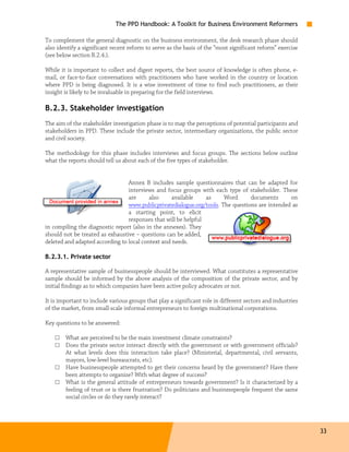 The PPD Handbook: A Toolkit for Business Environment Reformers

To complement the general diagnostic on the business environment, the desk research phase should
also identify a significant recent reform to serve as the basis of the “most significant reform” exercise
(see below section B.2.4.).

While it is important to collect and digest reports, the best source of knowledge is often phone, e-
mail, or face-to-face conversations with practitioners who have worked in the country or location
where PPD is being diagnosed. It is a wise investment of time to find such practitioners, as their
insight is likely to be invaluable in preparing for the field interviews.

B.2.3. Stakeholder investigation
The aim of the stakeholder investigation phase is to map the perceptions of potential participants and
stakeholders in PPD. These include the private sector, intermediary organizations, the public sector
and civil society.

The methodology for this phase includes interviews and focus groups. The sections below outline
what the reports should tell us about each of the five types of stakeholder.


                                 Annex B includes sample questionnaires that can be adapted for
                                 interviews and focus groups with each type of stakeholder. These
                                 are      also     available    as     Word      documents      on
                                 www.publicprivatedialogue.org/tools. The questions are intended as
                                 a starting point, to elicit
                                 responses that will be helpful
in compiling the diagnostic report (also in the annexes). They
should not be treated as exhaustive – questions can be added,
deleted and adapted according to local context and needs.

B.2.3.1. Private sector

A representative sample of businesspeople should be interviewed. What constitutes a representative
sample should be informed by the above analysis of the composition of the private sector, and by
initial findings as to which companies have been active policy advocates or not.

It is important to include various groups that play a significant role in different sectors and industries
of the market, from small-scale informal entrepreneurs to foreign multinational corporations.

Key questions to be answered:

    □   What are perceived to be the main investment climate constraints?
    □   Does the private sector interact directly with the government or with government officials?
        At what levels does this interaction take place? (Ministerial, departmental, civil servants,
        mayors, low-level bureaucrats, etc).
    □   Have businesspeople attempted to get their concerns heard by the government? Have there
        been attempts to organize? With what degree of success?
    □   What is the general attitude of entrepreneurs towards government? Is it characterized by a
        feeling of trust or is there frustration? Do politicians and businesspeople frequent the same
        social circles or do they rarely interact?




                                                                                                             33
 
