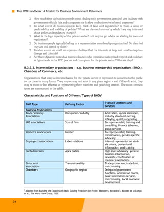 The PPD Handbook: A Toolkit for Business Environment Reformers

                □   How much time do businesspeople spend dealing with government agencies? Are dealings with
                    government officials fair and transparent or do they tend to involve informal payments?
                □   To what extent do businesspeople keep track of laws and regulations? Is there a sense of
                    predictability and stability of policies? What are the mechanisms by which they stay informed
                    about policy and regulatory changes?
                □   What is the legal capacity of the private sector? Is it easy to get advice on abiding by laws and
                    regulations?
                □   Do businesspeople typically belong to a representative membership organization? Do they feel
                    they are well served by them?
                □   To what extent do small entrepreneurs believe that the interests of large and small enterprises
                    diverge and coincide?
                □   Are there dynamic individual business leaders who command widespread respect and could act
                    as figureheads in the PPD process and champions for the private sector? Who are they?

          B.2.3.2. Intermediary organizations – e.g. business membership organizations (BMOs),
          Chambers of Commerce, etc

          Organizations that serve as intermediaries for the private sector to represent its concerns to the public
          sector come in many forms. They may or may not exist in any given region – and if they do exist, they
          may be more or less effective at representing their members and providing services. The most common
          types are summarized in the table.

          Characteristics and Functions of Different Types of BMOs2

                                                                                          Typical Functions and
              BMO Type                             Defining Factor
                                                                                          Services
              Business Associations
              Trade/industry                       Occupation/Industry                    Arbitration, quota allocation,
              Associations                                                                industry standards setting,
                                                                                          lobbying, quality upgrading
              SME associations                     Size of firm                           Entrepreneurship training and
                                                                                          consulting, finance schemes,
                                                                                          group services
              Women’s associations                 Gender                                 Entrepreneurship training,
                                                                                          microfinance, gender-specific
                                                                                          advocacy
              Employers’ associations              Labor relations                        Interest representation vis-à-
                                                                                          vis unions, professional
                                                                                          information, and training
              Confederations                       Apex bodies                            High-level advocacy, general
                                                                                          business information,
                                                                                          research, coordination of
                                                                                          member associations
              Bi-national                          Transnationality                       Trade promotion, trade fairs,
              associations                                                                matchmaking
              Chambers                             Geographic region                      Delegated government
                                                                                          functions, arbitration courts,
                                                                                          basic information services,
                                                                                          matchmaking, local economic
                                                                                          development

          2
           Adapted from Building the Capacity of BMOs: Guiding Principles for Project Managers, Alejandro S. Alvarez de la Campa
          et al., The World Bank Group, 2005.



34
 