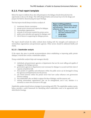 The PPD Handbook: A Toolkit for Business Environment Reformers

B.2.5. Final report template
Before the report is drafted, those who will participate in the dialogue should obviously have the
opportunity to discuss the design. This will build good habits and increase buy-in for the design and
prepare the field for disseminating the report findings.

The final report should always include an analysis of:
                                                                  Report drafting guidelines
                                                                  Reports should communicate clearly
    □   investment climate constraints;
                                                                  and efficiently. Follow the rules of
    □   private sector concerns and capacity for dialogue;        effective writing:
    □   intermediary organizations;                                   □ Keep it as short as possible.
    □   attitude of civil society towards the private sector;         □ Use short sentences and
    □   public sector attitudes and capacity for dialogue; and            paragraphs.
    □   role of donors in supporting the dialogue process.            □ Avoid jargon.


The report should include the tables outlined above dealing with the strengths and weaknesses of
intermediary organizations and government agencies. Other sectors should be addressed briefly and
clearly.

B.2.5.1. Stakeholder analysis

If the report also aims to provide recommendations about establishing or improving public private
dialogue, it should also contain a stakeholder analysis.

Doing a stakeholder analysis helps task managers identify:

    □   individuals and government agencies or departments that are the most willing and capable of
        engaging in the dialogue process;
    □   government agencies or departments most necessary for dialogue to succeed and their state of
        capacity and political will;
    □   How pockets of capability and enthusiasm within the public sector can be leveraged to bring
        key agencies and departments into the process;
    □   any vested interests within the private sector that have undue influence over government
        decision-making;
    □   Any stakeholders who are likely to oppose the idea of dialogue, and the reasons; and
    □   existing intermediary organizations that can be strengthened, and if not, whether it is
        necessary to create new structures to fill a gap.

Stakeholder analysis should inform strategies for proceeding with PPD. The stakeholder analysis matrix,
below, provides a useful framework for identifying which stakeholders need to be approached with
which kind of strategy.




                                                                                                          39
 