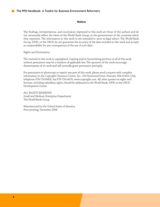 The PPD Handbook: A Toolkit for Business Environment Reformers


                                                         Notice


         The findings, interpretations, and conclusions expressed in this work are those of the authors and do
         not necessarily reflect the views of the World Bank Group, or the governments of the countries which
         they represent. The information in this work is not intended to serve as legal advice. The World Bank
         Group, DFID, or the OECD do not guarantee the accuracy of the data included in this work and accepts
         no responsibility for any consequences of the use of such data.

         Rights and Permissions

         The material in this work is copyrighted. Copying and/or transmitting portions or all of this work
         without permission may be a violation of applicable law. The sponsors of the work encourage
         dissemination of its work and will normally grant permission promptly.

         For permission to photocopy or reprint any part of this work, please send a request with complete
         information to the Copyright Clearance Center, Inc., 222 Rosewood Drive, Danvers, MA 01923, USA,
         telephone 978-750-8400, fax 978-750-4470, www.copyright.com. All other queries on rights and
         licenses, including subsidiary rights, should be addressed to the World Bank, DFID or the OECD
         Development Center.

         ALL RIGHTS RESERVED
         Small and Medium Enterprise Department
         The World Bank Group

         Manufactured in the United States of America
         First printing, December 2006




4
 