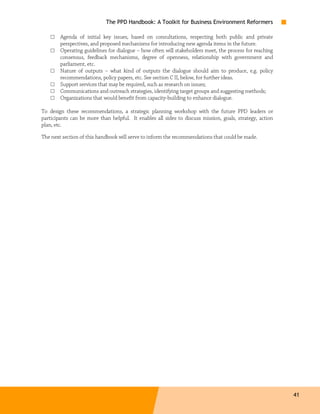 The PPD Handbook: A Toolkit for Business Environment Reformers

    □   Agenda of initial key issues, based on consultations, respecting both public and private
        perspectives, and proposed mechanisms for introducing new agenda items in the future.
    □   Operating guidelines for dialogue – how often will stakeholders meet, the process for reaching
        consensus, feedback mechanisms, degree of openness, relationship with government and
        parliament, etc.
    □   Nature of outputs – what kind of outputs the dialogue should aim to produce, e.g. policy
        recommendations, policy papers, etc. See section C II, below, for further ideas.
    □   Support services that may be required, such as research on issues;
    □   Communications and outreach strategies, identifying target groups and suggesting methods;
    □   Organizations that would benefit from capacity-building to enhance dialogue.

To design these recommendations, a strategic planning workshop with the future PPD leaders or
participants can be more than helpful. It enables all sides to discuss mission, goals, strategy, action
plan, etc.

The next section of this handbook will serve to inform the recommendations that could be made.




                                                                                                          41
 