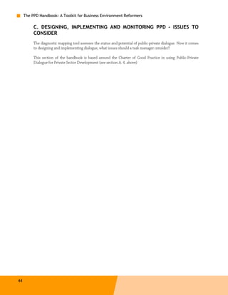 The PPD Handbook: A Toolkit for Business Environment Reformers

          C. DESIGNING, IMPLEMENTING AND MONITORING PPD – ISSUES TO
          CONSIDER
          The diagnostic mapping tool assesses the status and potential of public-private dialogue. Now it comes
          to designing and implementing dialogue, what issues should a task manager consider?

          This section of the handbook is based around the Charter of Good Practice in using Public-Private
          Dialogue for Private Sector Development (see section A. 4. above)




44
 