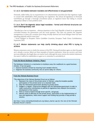 The PPD Handbook: A Toolkit for Business Environment Reformers

          C.1.A.5. Correlation between mandate and effectiveness is not guaranteed

          Denmark, unlike Serbia, has no requirements in its administrative procedure law that regulators ought
          to consult with stakeholders while preparing new regulations. But almost all regulations in Denmark
          nevertheless go through a thorough consultation phase, as regulators know that failing to consult
          adequately is likely to create problems later.

          C.1.A.6. Don’t be dogmatic about legal mandates – formal and informal structures can
          work indistinguishably well

           “Slovakia has a law on tripartism… whereas tripartism in the Czech Republic is based on an agreement
          concluded between the government and the social partners. This does not prevent the tripartite
          arrangements in these two countries from being virtually identical and social dialogue there has been
          operating relatively well for some time.”
          – Social Dialogue in European Union Candidate Countries, European Trade Union Confederation,
          September 2001

          C.1.A.7. Mission statements can help clarify thinking about what PPD is trying to
          achieve

          Mission statements serve to clarify the mission of the PPD. Having all members agree on what the goals
          are is already a success. Below are three examples of mission statements. Some are succinct, and some
          are more elaborate; the length does not matter much, although the more concise the mission statement,
          the easier it will be for stakeholders to agree on it, remember it, and abide by it.

         From the Bosnia Bulldozer Initiative, Phase I

         The Bulldozer Initiative is a mechanism to bulldoze away the roadblocks to a good business
         climate. It has two goals:
         1 – Improve business climate by enacting much needed reforms.
         2 – Organize the business community into an active lobby for reform.


         From the Vietnam Business Forum

         “The objectives of the Vietnam Business Forum are as follows:
            1. Represent the views of the private sector in Vietnam, using the broadest possible
                participation of the private sector on a volunteer basis.
            2. Help the Vietnamese government develop its private sector.
            3. Engage in a regular, constructive dialogue with the Vietnamese government in order to
                make constructive contributions to policies & regulations that underpin the economic
                development of the country.
            4. Work on issues of detail through sector-specific, sub-groups.
            5. Identify areas of difficulty for the private sector, particularly in the implementation of
                laws and regulations, where donor support and funding may provide or help provide a
                solution.

         See http://www.vietnambusinessforum.org/about_charter.asp for the rest of the Vietnam
         Business Forum’s charter.




48
 