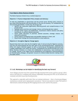 The PPD Handbook: A Toolkit for Business Environment Reformers




From Nigeria’s Better Business Initiative

The Better Business Initiative has a twofold objective:

Objective 1: Practice Independent Policy Analysis and Advocacy

To help key stakeholders in government and the private sector develop policy choices on
key issues affecting growth and diversification of the non-oil economy, for consideration by
the incoming government. To this end, the Groups will:
    □ identify key constraints significantly affecting growth and competitiveness of the
        private sector;
    □ highlight policy priorities and strategic choices confronting decision makers;
    □ through further inquiry and deliberation, recommend creative solutions and policy
        instruments, to achieve desired outcomes;
    □ inform public discussion of priorities, desired outcomes, strategic choices, and
        alternative solutions;
    □ jointly explore overlapping issues and possible responses to them; and
    □ disseminate findings and recommendations to key audiences.

Objective 2: Strengthen Nigerian Change Agents

Beyond these short-term aims lies the lengthier task of restructuring the Nigerian economy,
one that will extend beyond the four-year span of the incoming government. Sustaining this
effort will require informed support as well as monitoring by strategically positioned and
credible stakeholders from within the country. Consequently the second principal aim of the
Better Business Initiative is to foster the mobilization of autonomous, local constituencies
for change. Success in this regard will be manifested by the progressive institutionalization
of informed policy dialogue, and greater recourse to evidence-based decision making within
the public sector.




C.1.A.8. Workshops can be helpful in identifying the best way forward

Some dialogue processes have been initiated through enterprise-level surveys and focus groups, which
serve as the basis for a workshop with relevant stakeholders discussing how PPD can be initiated and
sustained, and which issues they should prioritize.

This approach is especially useful when there are existing institutions – that is, functioning dialogue
mechanisms or private sector representative associations – that are non-existent or weak. The results of
field research conducted during the PPD mapping exercise can be used for this purpose.




                                                                                                           49
 