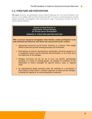 The PPD Handbook: A Toolkit for Business Environment Reformers

C.2. STRUCTURE AND PARTICIPATION
The issue: Structure and participation present difficult balancing acts. Too much formality in the
structure can be stifling, while too little formality risks drift. Too many or varied participants can make
dialogue practically unmanageable, while narrowing the range of participants increases the risk of
capture and lack of balance.



                                  Charter of Good Practice in

                                 Using Public- Private Dialogue
                                for Private Sector Development
                       PRINCIPLE II: STRUCTURE AND PARTICIPATION


    PPD’s structure should be manageable while flexible; enable participation to be
    both balanced and effective; and reflect the local private sector context.

          Appropriate structures can be formal, informal, or a mixture. Their design
          needs to take into account existing processes and institutions.

          Participation of relevant representative stakeholders should be agreed on in
          a transparent manner and be balanced and practicable, so as to best serve
          the objectives of the dialogue.

          Dialogue structures can be set up to carry out specific participatory
          processes in a series of working groups, for example to contribute to the
          elaboration of reform strategies for specific sectors, issue, or regional
          areas.

          An organizational design operated under the umbrella of a secretariat is
          often useful to help ensure a coherent approach to public-private dialogue,
          including the shaping of an overarching policy framework.




                                                                                                              53
 