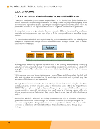 The PPD Handbook: A Toolkit for Business Environment Reformers

          C.2.A. STRUCTURE
          C.2.A.1. A structure that works well involves a secretariat and working groups

          There is no one-size-fits-all structure to successful PPD. In fact, institutional design depends on a
          number of variables, and identifying the variables and the options for adapting to them properly. There
          may be different organizational forms depending on the degree of organization of the private sector, the
          power of the executive vs. the legislature, the structure of the private sector and of the government.

          A setting that seems to be prevalent in the most productive PPDs is characterized by a dedicated
          secretariat and working groups that meet often to devise recommendations for periodical plenary
          sessions.

          The function of the secretariat is to organize meetings, coordinate research efforts and other logistics,
          set agendas, rally members, manage communication and outreach strategies, and be a point of contact
          for others who want to join.
                                                           Coordinating
                                                            secretariat



                             Working         Working          Working         Working           Working
                             group 1         group 2          group 3         group 4           group 5


                              Private sector advocates, associations, government representatives, donors


          Working groups are typically organized by one or more of the following criteria: industry cluster (e.g.
          agriculture, tourism or manufacturing), by policy issue (e.g. deregulation, infrastructure, or labor) or by
          geographical location. This enables them to focus more effectively and call on greater levels of technical
          expertise.

          Working groups meet more frequently than plenary groups. They typically have a chair who deals with
          other working groups and the secretariat, by which they are coordinated and supervised. They feed
          policy recommendations into plenary sessions.

          Although this structure seems to be the most effective, a number of counter examples exist. Some
          councils, such as the Investors Council in Africa, or the Investors Round Table in the Kyrgyz Republic
          (2001-2004), had a plenary or high-level group of important government officials and businessmen,
          whereas committees on specific subject areas were mainly made up of technical experts, with a very
          light secretariat supporting the initiative. Less rigid in their structure, they still achieved substantial
          results.

          An important feature of a secretariat is to provide access to technical input so that issues forwarded to
          government for discussion have a solid legal and economic foundation. Such analytical support can
          come from each party to the dialogue (with risk of biased analysis), the secretariat (unbiased), or can be
          outsourced to local or even international think tanks (hopefully unbiased), maybe through donor
          funding.




54
 