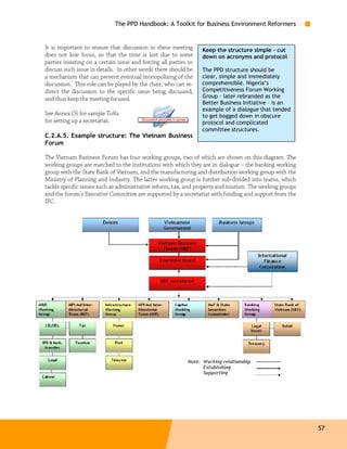 The PPD Handbook: A Toolkit for Business Environment Reformers


It is important to ensure that discussion in these meeting        Keep the structure simple – cut
does not lose focus, so that the time is lost due to some         down on acronyms and protocol
parties insisting on a certain issue and forcing all parties to
discuss such issue in details. In other words there should be     The PPD structure should be
a mechanism that can prevent eventual monopolizing of the         clear, simple and immediately
discussion. This role can be played by the chair, who can re-     comprehensible. Nigeria’s
direct the discussion to the specific issue being discussed,      Competitiveness Forum Working
and thus keep the meeting focused.                                Group – later rebranded as the
                                                                  Better Business Initiative – is an
                                                                  example of a dialogue that tended
See Annex C6 for sample ToRs                                      to get bogged down in obscure
for setting up a secretariat.                                     protocol and complicated
                                                                  committee structures.
C.2.A.5. Example structure: The Vietnam Business
Forum

The Vietnam Business Forum has four working groups, two of which are shown on this diagram. The
working groups are matched to the institutions with which they are in dialogue – the banking working
group with the State Bank of Vietnam, and the manufacturing and distribution working group with the
Ministry of Planning and Industry. The latter working group is further sub-divided into teams, which
tackle specific issues such as administrative reform, tax, and property and tourism. The working groups
and the forum’s Executive Committee are supported by a secretariat with funding and support from the
IFC.




                                                                                                          57
 