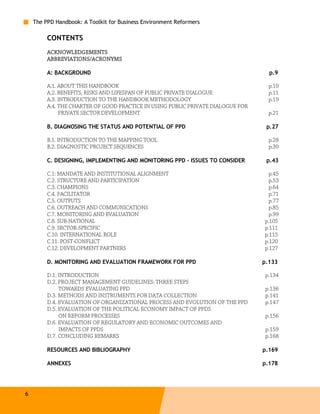 The PPD Handbook: A Toolkit for Business Environment Reformers

         CONTENTS
         ACKNOWLEDGEMENTS
         ABBREVIATIONS/ACRONYMS

         A: BACKGROUND                                                              p.9

         A.1. ABOUT THIS HANDBOOK                                                   p.10
         A.2. BENEFITS, RISKS AND LIFESPAN OF PUBLIC PRIVATE DIALOGUE               p.11
         A.3. INTRODUCTION TO THE HANDBOOK METHODOLOGY                              p.19
         A.4. THE CHARTER OF GOOD PRACTICE IN USING PUBLIC PRIVATE DIALOGUE FOR
              PRIVATE SECTOR DEVELOPMENT                                            p.21

         B. DIAGNOSING THE STATUS AND POTENTIAL OF PPD                             p.27

         B.1. INTRODUCTION TO THE MAPPING TOOL                                      p.28
         B.2. DIAGNOSTIC PROJECT SEQUENCES                                          p.30

         C. DESIGNING, IMPLEMENTING AND MONITORING PPD – ISSUES TO CONSIDER        p.43

         C.1: MANDATE AND INSTITUTIONAL ALIGNMENT                                   p.45
         C.2. STRUCTURE AND PARTICIPATION                                           p.53
         C.3. CHAMPIONS                                                             p.64
         C.4. FACILITATOR                                                           p.71
         C.5. OUTPUTS                                                               p.77
         C.6. OUTREACH AND COMMUNICATIONS                                           p.85
         C.7. MONITORING AND EVALUATION                                             p.99
         C.8. SUB-NATIONAL                                                        p.105
         C.9. SECTOR-SPECIFIC                                                     p.111
         C.10. INTERNATIONAL ROLE                                                 p.115
         C.11. POST-CONFLICT                                                      p.120
         C.12. DEVELOPMENT PARTNERS                                               p.127

         D. MONITORING AND EVALUATION FRAMEWORK FOR PPD                           p.133

         D.1. INTRODUCTION                                                         p.134
         D.2. PROJECT MANAGEMENT GUIDELINES: THREE STEPS
              TOWARDS EVALUATING PPD                                               p.136
         D.3. METHODS AND INSTRUMENTS FOR DATA COLLECTION                          p.141
         D.4. EVALUATION OF ORGANIZATIONAL PROCESS AND EVOLUTION OF THE PPD        p.147
         D.5. EVALUATION OF THE POLITICAL ECONOMY IMPACT OF PPDS
              ON REFORM PROCESSES                                                  p.156
         D.6. EVALUATION OF REGULATORY AND ECONOMIC OUTCOMES AND
              IMPACTS OF PPDS                                                      p.159
         D.7. CONCLUDING REMARKS                                                   p.168

         RESOURCES AND BIBLIOGRAPHY                                               p.169

         ANNEXES                                                                  p.178




6
 