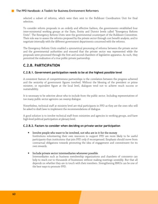 The PPD Handbook: A Toolkit for Business Environment Reformers

          selected a subset of reforms, which were then sent to the Bulldozer Coordination Unit for final
          selection.

          To consider reform proposals in an orderly and effective fashion, the governments established four
          inter-ministerial working groups at the State, Entity and District levels called “Emergency Reform
          Units”. The Emergency Reform Units were the governmental counterpart of the Bulldozer Committee.
          Their role was to assess the reforms proposed by the private sector through cost benefit analysis, and to
          negotiate internally with the different government departments concerned with the reforms.

          The Emergency Reform Units enabled a symmetrical processing of reforms between the private sector
          and the governmental authorities and ensured that the private sector was represented while the
          proposals were processed through the first and second chambers of legislative apparatus. As such, they
          permitted the realization of a true public-private partnership.

          C.2.B. PARTICIPATION
          C.2.B.1. Government participation needs to be at the highest possible level

          A consistent feature of competitiveness partnerships is the correlation between the progress achieved
          and the seniority of government figures involved. Without the blessing of the president or prime
          minister, or equivalent figure at the local level, dialogues tend not to achieve much success or
          sustainability.

          It is necessary to be selective about who to include from the public sector. Including representatives of
          too many public sector agencies can swamp dialogue.

          Nonetheless, technical staff at ministry level are vital participants in PPD as they are the ones who will
          be asked to draft laws to implement the recommendations of dialogue.

          A good solution is to involve technical staff from ministries and agencies in working groups, and have
          high-level political participation at plenary level.

          C.2.B.2. Factors to consider when deciding on private sector participation

              •   Involve people who want to be involved, not who are in it for the money
                  Institutions volunteering their own resources to support PPD are more likely to be useful
                  participants than institutions that join PPD only if recompensed. Emphasis should move from
                  contractual obligations towards promoting the idea of engagement and commitment for its
                  own rewards.

              •   Include private sector intermediaries whenever possible.
                                                                   possible
                  Intermediaries such as business membership organizations and chambers of commerce can
                  help to reach out to thousands of businesses without making meetings unwieldy. But that all
                  depends on whether they are in touch with their members. Strengthening BMOs can be one of
                  the best ways to promote PPD.




60
 