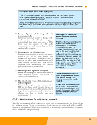 The PPD Handbook: A Toolkit for Business Environment Reformers

          Be selective about public sector participants

          “The inclusion of all relevant institutions at federal and state levels created a
          situation where [Nigeria’s National Council on Industrial Development] was
          overwhelmed with public officials”.

          Public-Private Sector Consultative Mechanisms: Assessments of existing arrangements
          and potentials for a sustained public-private partnership in Nigeria– UNIDO, April
          2002



    □   Be especially aware of the danger of under-  under-       The dangers of skewing the
        representing SMEs                                         agenda towards FDI and MNC
        For obvious reasons, it is easier to dialogue with a      concerns
        small number of relatively homogenous
        multinationals than with a wide variety of SMEs.          The World Bank’s Investor Councils
        Even when the dangers of SME under-                       in Africa included a quota of
        representation are well known, they are all too           multinationals that were not
        easily excluded in practice.                              operating in the country in
                                                                  question. The aim was to open the
                                                                  eyes of the government to what
    □   Involve women and minority groups                         might bring in more FDI, but in
        Organizers must reach out to women and minority           some cases these non-resident and
        groups if they do not come forward. Their                 non-invested members skewed the
        proportional participation creates balance, sets an       agenda and contributed little to
        example and helps create a more favorable public          dialogue. This was later rectified
        image. Favoring companies with a good record of           to prevent the local SME sector, to
        corporate social responsibility and corporate             redirect its advocacy efforts
        governance also sets a good example.                      towards other consultative
                                                                  mechanism.
    □   Personal qualities required in participants
        Private sector participants in PPD should ideally be
                                                                  Ghana’s Investment Advisory
        widely respected, dynamic, open-minded, and               Council (GIAC) example shows
        unafraid to speak their minds.                            how specific outreach to
                                                                  minority communities may be
    □                 state-
        The voice of state-owned enterprises may need             needed
        to be downplayed
        State-owned enterprises occupy a unique role in           In 2005, the Lebanese and Indian
        PPD as they have vested interests that do not             entrepreneur communities had
        always coincide with those of the private sector at       little involvement in GIAC – even
                                                                  though they made a substantial
        large. Special consideration needs to be given to
                                                                  contribution to the Ghanaian
        whether and how to involve state-owned                    economy.
        enterprises in PPD.

C.2.B.3. Make the criteria for participating transparent

Naturally, businesspeople will see opportunities arising from access to government and donor officials
in a dialogue process. Criteria for membership should therefore be written and publicly available,
allowing all potential partners to express their interest in participating. No good candidates for dialogue
should feel excluded from participating.




                                                                                                              61
 