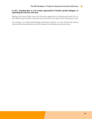 The PPD Handbook: A Toolkit for Business Environment Reformers

C.2.B.5. Including labor or civil society organizations? Consider parallel dialogues, or
expanding the structure with time

Bringing in the input of labor unions and civil society organizations can help get good results. But it is
often difficult to get the public and private sectors around the same table, let alone other groups as well.

One strategy is to consider parallel dialogue mechanisms. Another is to start off with only business
involved and broaden participation when the dialogue has built legitimacy and earned trust.




                                                                                                               63
 