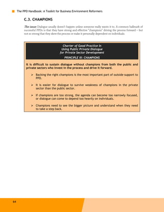 The PPD Handbook: A Toolkit for Business Environment Reformers

          C.3. CHAMPIONS
          The issue: Dialogue usually doesn’t happen unless someone really wants it to. A common hallmark of
          successful PPDs is that they have strong and effective “champions” driving the process forward – but
          not so strong that they skew the process or make it personally dependent on individuals.



                                          Charter of Good Practice in
                                         Using Public Private Dialogue
                                        for Private Sector Development
                                           PRINCIPLE III: CHAMPIONS

           It is difficult to sustain dialogue without champions from both the public and
           private sectors who invest in the process and drive it forward.

                   Backing the right champions is the most important part of outside support to
                   PPD.

                   It is easier for dialogue to survive weakness of champions in the private
                   sector than the public sector.

                   If champions are too strong, the agenda can become too narrowly focused,
                   or dialogue can come to depend too heavily on individuals.

                   Champions need to see the bigger picture and understand when they need
                   to take a step back.




64
 