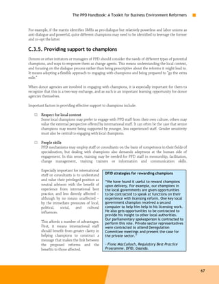 The PPD Handbook: A Toolkit for Business Environment Reformers


For example, if the matrix identifies SMEs as pro-dialogue but relatively powerless and labor unions as
anti-dialogue and powerful, quite different champions may need to be identified to leverage the former
and co-opt the latter.

C.3.5. Providing support to champions
Donors or other initiators or managers of PPD should consider the needs of different types of potential
champions, and ways to empower them as change agents. This means understanding the local context,
and focusing on the dialogue process rather than being prescriptive about the reforms it might lead to.
It means adopting a flexible approach to engaging with champions and being prepared to “go the extra
mile.”

When donor agencies are involved in engaging with champions, it is especially important for them to
recognize that this is a two-way exchange, and as such is an important learning opportunity for donor
agencies themselves.

Important factors in providing effective support to champions include:

    □   Respect for local context
        Some local champions may prefer to engage with PPD staff from their own culture, others may
        value the external perspective offered by international staff. It can often be the case that senior
        champions may resent being supported by younger, less experienced staff. Gender sensitivity
        must also be central to engaging with local champions.

    □   People skills
        PPD mechanisms may employ staff or consultants on the basis of competence in their fields of
        specialization, but dealing with champions also demands adeptness at the human side of
        engagement. In this sense, training may be needed for PPD staff in mentorship, facilitation,
        change management, training trainers or information and communication skills.

        Especially important for international
        staff or consultants is to understand      DFID strategies for rewarding champions
        and value their privileged position as
                                                   “We have found it useful to reward champions
        neutral advisors with the benefit of       upon delivery. For example, our champions in
        experience from international best         the local governments are given opportunities
        practice, and less directly affected –     to be contracted to speak at functions on their
        although by no means unaffected –          experience with licensing reform. One key local
        by the immediate pressures of local,       government champion received a second
        political,   social,   and     cultural    computer to help him help in his licensing work.
        influences.                                He also gets opportunities to be contracted to
                                                   provide his insight to other local authorities.
                                                   Our parliamentary spokesperson is contracted to
        This affords a number of advantages.       perform this role. Private sector representatives
        First, it means international staff        were contracted to attend Deregulation
        should benefit from greater clarity in     Committee meetings and present the case for
        helping champions to construct a           the private sector.”
        message that makes the link between
        the proposed reforms and the               – Fiona MacCulloch, Regulatory Best Practice
        benefits to those affected.                Programme, DFID, Uganda.




                                                                                                              67
 