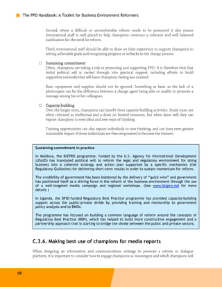 The PPD Handbook: A Toolkit for Business Environment Reformers


                  Second, where a difficult or uncomfortable reform needs to be promoted it also means
                  international staff is well placed to help champions construct a coherent and well balanced
                  justification for the need for reform.

                  Third, international staff should be able to draw on their experience to support champions in
                  setting achievable goals and recognizing progress or setbacks to the change process.

              □   Sustaining commitment
                  Often, champions are taking a risk in promoting and supporting PPD. It is therefore vital that
                  initial political will is carried through into practical support, including efforts to build
                  supportive networks that will leave champions feeling less isolated.

                  Basic equipment and supplies should not be ignored. Something as basic as the lack of a
                  photocopier can be the difference between a change agent being able or unable to promote a
                  message among his or her colleagues.

              □   Capacity building
                  Over the longer term, champions can benefit from capacity-building activities. Study tours are
                  often criticized as ineffectual and a drain on limited resources, but when done well they can
                  expose champions to new ideas and new ways of thinking.

                  Training opportunities can also expose individuals to new thinking, and can have even greater
                  sustainable impact if those individuals are then empowered to become the trainers.


           Sustaining commitment in practice

           In Moldova, the BIZPRO programme, funded by the U.S. Agency for International Development
           (USAID) has translated political will to reform the legal and regulatory environment for doing
           business into a coherent strategy and action plan supported by a specific mechanism (the
           Regulatory Guillotine) for delivering short-term results in order to sustain momentum for reform.

           The credibility of government has been bolstered by the delivery of “quick wins” and government
           has positioned itself as a driving force in the reform of the business environment through the use
           of a well-targeted media campaign and regional workshops. (See www.bizpro.md for more
           details.)

           In Uganda, the DFID-funded Regulatory Best Practice programme has provided capacity-building
           support across the public-private divide by providing training and mentorship to government
           policy analysts and to BMOs.

           The programme has focused on building a common language of reform around the concepts of
           Regulatory Best Practice (RBP), which has helped to build more constructive engagement and a
           partnership approach that is starting to bridge the divide between the public and private sectors.



          C.3.6. Making best use of champions for media reports
          When designing an information and communications strategy to promote a reform or dialogue
          platform, it is important to consider how to engage champions as messengers and which champions will



68
 