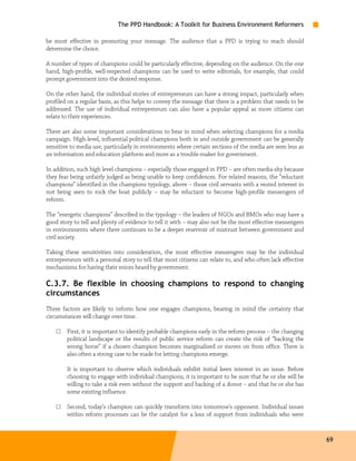 The PPD Handbook: A Toolkit for Business Environment Reformers

be most effective in promoting your message. The audience that a PPD is trying to reach should
determine the choice.

A number of types of champions could be particularly effective, depending on the audience. On the one
hand, high-profile, well-respected champions can be used to write editorials, for example, that could
prompt government into the desired response.

On the other hand, the individual stories of entrepreneurs can have a strong impact, particularly when
profiled on a regular basis, as this helps to convey the message that there is a problem that needs to be
addressed. The use of individual entrepreneurs can also have a popular appeal as more citizens can
relate to their experiences.

There are also some important considerations to bear in mind when selecting champions for a media
campaign. High-level, influential political champions both in and outside government can be generally
sensitive to media use, particularly in environments where certain sections of the media are seen less as
an information and education platform and more as a trouble-maker for government.

In addition, such high level champions – especially those engaged in PPD – are often media-shy because
they fear being unfairly judged as being unable to keep confidences. For related reasons, the “reluctant
champions” identified in the champions typology, above – those civil servants with a vested interest in
not being seen to rock the boat publicly – may be reluctant to become high-profile messengers of
reform.

The “energetic champions” described in the typology – the leaders of NGOs and BMOs who may have a
good story to tell and plenty of evidence to tell it with – may also not be the most effective messengers
in environments where there continues to be a deeper reservoir of mistrust between government and
civil society.

Taking these sensitivities into consideration, the most effective messengers may be the individual
entrepreneurs with a personal story to tell that most citizens can relate to, and who often lack effective
mechanisms for having their voices heard by government.

C.3.7. Be flexible in choosing champions to respond to changing
circumstances
Three factors are likely to inform how one engages champions, bearing in mind the certainty that
circumstances will change over time.

    □   First, it is important to identify probable champions early in the reform process – the changing
        political landscape or the results of public service reform can create the risk of “backing the
        wrong horse” if a chosen champion becomes marginalized or moves on from office. There is
        also often a strong case to be made for letting champions emerge.

        It is important to observe which individuals exhibit initial keen interest in an issue. Before
        choosing to engage with individual champions, it is important to be sure that he or she will be
        willing to take a risk even without the support and backing of a donor – and that he or she has
        some existing influence.

    □   Second, today’s champion can quickly transform into tomorrow’s opponent. Individual issues
        within reform processes can be the catalyst for a loss of support from individuals who were


                                                                                                             69
 