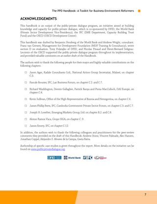 The PPD Handbook: A Toolkit for Business Environment Reformers

ACKNOWLEDGEMENTS
This handbook is an output of the public-private dialogue program, an initiative aimed at building
knowledge and capacity for public-private dialogue, which is co-sponsored by DFID, the World Bank
(Private Sector Development Vice-Presidency), the IFC (SME Department, Capacity Building Trust
Fund) and the OECD (OECD Development Center).

This handbook was drafted by Benjamin Herzberg of the World Bank and Andrew Wright, consultant.
Frans van Gerwen, Management for Development Foundation (MDF Training & Consultancy), wrote
section D on evaluation. Tony Polatajko of DFID, and Nicolas Pinaud and Henri-Bernard Solignac-
Lecomte of the OECD supported the public-private dialogue program throughout its implementation,
and provided valuable comments on an earlier draft of the Handbook.

The authors wish to thank the following people for their major and highly valuable contributions on the
following chapters:

    □   Jason Agar, Kadale Consultants Ltd., National Action Group Secretariat, Malawi, on chapter
        C.3.

    □   Pascale Rouzies, IFC, Lao Business Forum, on chapter C.2. and C.7.

    □   Richard Waddington, Dennis Gallagher, Patrick Banya and Fiona MacCulloch, DAI Europe, on
        chapter C.4.

    □   Kevin Sullivan, Office of the High-Representative of Bosnia and Herzegovina, on chapter C.6.

    □   James Phillip Brew, IFC, Cambodia Government-Private Sector Forum, on chapter C.3. and C.7.

    □   Joseph H. Lowther, Emerging Markets Group, Ltd. on chapter B.2. and C.8.

    □   Alonso Ramos Vaca, Grupo SIGA, on chapter C. 9.

    □   James Emery, IFC, on chapter C.12.

In addition, the authors wish to thank the following colleagues and practitioners for the peer-review
comments they provided on the draft of this Handbook: Andrew Stone, Vincent Palmade, Alec Hansen,
Jonathan Coppel, Alejandro S. Alvarez de la Campa, Geeta Batra.

Authorship of specific case studies is given throughout the report. More details on the initiative can be
found on www.publicprivatedialogue.org.




                                                                                                            7
 