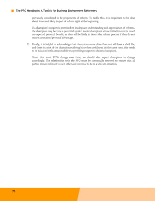 The PPD Handbook: A Toolkit for Business Environment Reformers

                 previously considered to be proponents of reform. To tackle this, it is important to be clear
                 about focus and likely impact of reform right at the beginning.

                 If a champion’s support is premised on inadequate understanding and appreciation of reforms,
                 the champion may become a potential spoiler. Avoid champions whose initial interest is based
                 on expected personal benefit, as they will be likely to desert the reform process if they do not
                 secure a sustained personal advantage.

             □   Finally, it is helpful to acknowledge that champions more often than not will have a shelf life,
                 and there is a risk of the champion outliving his or her usefulness. At the same time, this needs
                 to be balanced with a responsibility to providing support to chosen champions.

                 Given that most PPDs change over time, we should also expect champions to change
                 accordingly. The relationship with the PPD must be continually renewed to ensure that all
                 parties remain relevant to each other and continue to be in a win-win situation.




70
 
