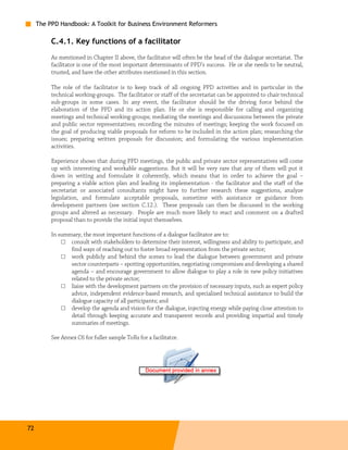 The PPD Handbook: A Toolkit for Business Environment Reformers

          C.4.1. Key functions of a facilitator
          As mentioned in Chapter II above, the facilitator will often be the head of the dialogue secretariat. The
          facilitator is one of the most important determinants of PPD’s success. He or she needs to be neutral,
          trusted, and have the other attributes mentioned in this section.

          The role of the facilitator is to keep track of all ongoing PPD activities and in particular in the
          technical working-groups. The facilitator or staff of the secretariat can be appointed to chair technical
          sub-groups in some cases. In any event, the facilitator should be the driving force behind the
          elaboration of the PPD and its action plan. He or she is responsible for calling and organizing
          meetings and technical working-groups; mediating the meetings and discussions between the private
          and public sector representatives; recording the minutes of meetings; keeping the work focused on
          the goal of producing viable proposals for reform to be included in the action plan; researching the
          issues; preparing written proposals for discussion; and formulating the various implementation
          activities.

          Experience shows that during PPD meetings, the public and private sector representatives will come
          up with interesting and workable suggestions. But it will be very rare that any of them will put it
          down in writing and formulate it coherently, which means that in order to achieve the goal –
          preparing a viable action plan and leading its implementation - the facilitator and the staff of the
          secretariat or associated consultants might have to further research these suggestions, analyze
          legislation, and formulate acceptable proposals, sometime with assistance or guidance from
          development partners (see section C.12.). These proposals can then be discussed in the working
          groups and altered as necessary. People are much more likely to react and comment on a drafted
          proposal than to provide the initial input themselves.

          In summary, the most important functions of a dialogue facilitator are to:
              □ consult with stakeholders to determine their interest, willingness and ability to participate, and
                 find ways of reaching out to foster broad representation from the private sector;
              □ work publicly and behind the scenes to lead the dialogue between government and private
                 sector counterparts – spotting opportunities, negotiating compromises and developing a shared
                 agenda – and encourage government to allow dialogue to play a role in new policy initiatives
                 related to the private sector;
              □ liaise with the development partners on the provision of necessary inputs, such as expert policy
                 advice, independent evidence-based research, and specialized technical assistance to build the
                 dialogue capacity of all participants; and
              □ develop the agenda and vision for the dialogue, injecting energy while paying close attention to
                 detail through keeping accurate and transparent records and providing impartial and timely
                 summaries of meetings.

          See Annex C6 for fuller sample ToRs for a facilitator.




72
 