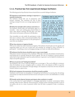 The PPD Handbook: A Toolkit for Business Environment Reformers

C.4.2. Practical tips from experienced dialogue facilitators
The following practical tips illustrate lessons learned from successful dialogue facilitators.

   Preparatory work between meetings is important to
maintain momentum                                                 Facilitators need to work hard, be
                                                                  transparent and responsive
The facilitator should take care of preparatory work
between meetings. This minimizes the risk of those                “It took me at least six months to
meetings coming to be seen as an energy-sapping waste of          build trust amongst the private
time.                                                             sector when I arrived! Some of them
                                                                  would not invite me to meetings
   Define the timetable well in advance and stick to it           that were designed to discuss the
The facilitator should make sure participants agree on a          proposed Working Group agendas.
timetable – when each working group should deliver its            The best way to mitigate this has
input, when plenary meetings will take place, and when            been to work hard, work with all
other events such as press conferences will take place.           parties, listen and be transparent. I
                                                                  also believe that being contactable
                                                                  and responsive is important.”
Clear timetables not only enable the participants to plan
their time in advance; when communicated publicly, they
                                                                  - James Brew, IFC, on the
also help to create internal pressure on the participants to      Cambodian Government-Private
meet their own deadlines.                                         Sector Forum

        close
   Pay close attention to logistical details
PPDs can be undone by a lack of attention to logistics. The facilitator should make sure the agendas and
supporting papers are sent out in good time and meetings are arranged at times convenient to
participants – something as minor as arranging meetings over meals can make all the difference.

   Facilitator
    acilitators
   Facilitators hired by donors should be seen to stay at arms length
Often donor money is necessary to hire a facilitator. When this is the case, the facilitator should work to
avoid being seen as narrowly driving the donor’s agenda. The role of a facilitator is process-oriented,
rather than to have substantive input into policy decisions. In general, it can be helpful for facilitators to
adopt a low-profile approach.

   Focus on process and “leading from behind”
The facilitator’s role is not to lead the dialogue but to encourage it. This can be difficult in instances
when the facilitator can see a straighter path to a solution. But as the objective of PPD is to get the
participants solve issues themselves through dialogue, the temptation to lead from the front should be
resisted. Patience is a great virtue.

  Full and transparent documentation should be promptly available
Facilitators need to foster an atmosphere of transparency and efficiency by ensuring that all meetings
and activities are fully documented and that minutes and reports are sent to all stakeholders in a timely
manner.

   Privately resolve disputes between participants when mediation is needed
A lot can be done by a good facilitator in managing expectations in private conversations before
meetings. What has been called the “divorced parents” strategy involves intimating privately to each of
two parties who are in a state of potential conflict that the other is prepared to take a conciliatory
stance.




                                                                                                                 73
 
