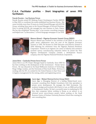 The PPD Handbook: A Toolkit for Business Environment Reformers

C.4.4. Facilitator profiles – Short biographies of seven PPD
facilitators
                                 Forum
Pascale Rouzies – Lao Business Forum
Pascale Rouzies joined IFC-Mekong Project Development Facility (MPDF)
in May 2005 to coordinate the newly established Lao Business Forum. Her
career includes more than 10 years as a hotel General Manager with ACCOR
Group, including three years as the General Manager of Novotel Vientiane.
Prior to joining ACCOR, she managed her own business in Paris, France.
She has also established “Konata Asia,” a Lao tourism consulting company,
and helped start “La Renovateur,” a French language newspaper in Lao PDR.


                         Mansur Ahmed – Nigerian Economic Summit Group (NESG)
                         Mansur Ahmed was involved in the activities of the NESG as one of its
                         public sector collaborators since the start of the Nigerian Economic
                         Summit in 1993. He became its Chief Executive and Director General in
                         2004 following his retirement from the Nigerian National Petroleum
                         Corporation. Trained as an engineer, his career in industry and commerce
                         involved various manufacturing industries before he joined the New
                         Nigerian Development Company Limited, a development finance
                         company, then the Nigerian National Petroleum Corporation.


James Brew – Cambodia Private Sector Forum
James Brew is an IFC Project Manager based in Cambodia. Since 2002 he
has been working on the development of the Government - Private Sector
Forum. He was educated at the Royal Melbourne Institute of Technology,
Kings College, London, and the University of New South Wales. Previous to
working with the IFC, he worked for the United Nations in East Timor and
in logistics management for the mining, airline and engineering sectors.


                           Jason Agar – Malawi National Action Group (NAG)
                           Jason Agar is Managing Director of a leading Malawi-based socio-
                           economic consulting firm (Kadale Consultants Ltd.) that specializes in
                           private sector development. He manages the NAG Secretariat. His
                           academic background involved a BA (Oxon) in Law, an MBA and an MA
                           in Development Studies. He had a successful career in marketing for UK
                           blue chip companies before working in Kenya as an advisor to an
                           informal sector micro-finance project, before working at the Small
                           Business Centre of Durham University Business School then starting his
                           own consulting firm.




                                                                                                    75
 