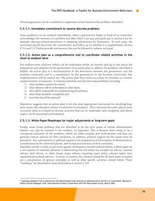 The PPD Handbook: A Toolkit for Business Environment Reformers



Several approaches can be considered to implement actions based on the problems identified7.

C.5.1.1. Immediate commitment to resolve discrete problems

Some problems can be resolved immediately, when a government leader or head of an institution
acknowledges the existence of a problem and when there is an easy and quick way to resolve it by, for
example, altering internal procedures or preparing information for businesses. In such cases, the
secretariat should document the commitment and follow up on whether it is implemented. Section
C.5.4 and C.5.5 below provide mechanisms that can be followed to achieve such goal.

C.5.1.2. Action plan as a comprehensive tool to coordinate related activities in the
short to medium term

For medium-term solutions (which can be undertaken within six months and up to two years) the
preparation and adoption by the government of an action plan to address the problems identified is
helpful. An action plan is a documentation of the discussions between the government and the
business community and is a commitment by the government to the business community that
implementation will be carried out. The action plan thus serves as a basis for business to monitor
implementation of measures. It indicates priorities and allocates responsibilities including:
    □ what problems need to be solved,
    □ what reforms will be undertaken to solve them;
    □ who will be responsible for implementing the reforms;
    □ when they should be completed; and
    □ how they should be assessed.

Experience suggests that an action plan is not the most appropriate instrument for resolving long-
term issues, like education reform or reduction of corruption. This is because the action plan is most
successful when it is based on discrete activities that can be undertaken and completed, and whose
impact can be monitored and evaluated.

C.5.1.3. White Paper/Roadmaps for major adjustments or long-term goals

Finally, some broad problems that are identified to be the root causes of certain administrative
barriers can only be resolved in the medium- to long-term. This is because there needs to be a
conceptual evaluation of the problems, which are often complex and multi-faceted, and thus can
generate various options for their resolution. In addition, political support for the issues must be
generated. But a prerequisite to political support is the preparation of information, its dissemination,
consideration by the interested parties, and receipt and inclusion of their comments.
Examples include a study on pre-court appeals mechanisms, broader judicial reform, a white paper on
a new system of cadastral valuation in determining the real estate tax, broader tax reform, customs
reform, land reform, or other broad, major reforms requiring major policy reforms rather than
regulatory/procedural reforms. In terms of content, the common thread for all these types of studies
are a presentation of general principles as well as what specific activities should follow. These
“roadmaps” are described in more detail below in section C.5.8.




7
 Typology adapted from A manual for the identification and removal of administrative barriers to investment, Module 4:
Public-private dialogue, FIAS, International Finance Corporation and The World Bank Group, March 2005.



                                                                                                                         79
 