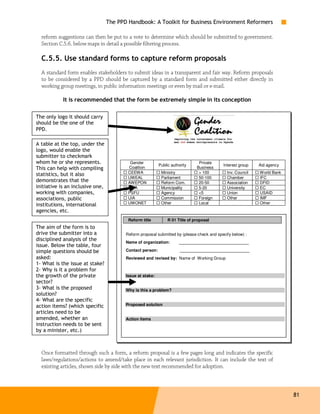 The PPD Handbook: A Toolkit for Business Environment Reformers

  reform suggestions can then be put to a vote to determine which should be submitted to government.
  Section C.5.6. below maps in detail a possible filtering process.

  C.5.5. Use standard forms to capture reform proposals
  A standard form enables stakeholders to submit ideas in a transparent and fair way. Reform proposals
  to be considered by a PPD should be captured by a standard form and submitted either directly in
  working group meetings, in public information meetings or even by mail or e-mail.

            It is recommended that the form be extremely simple in its conception

The only logo it should carry
should be the one of the
PPD.

A table at the top, under the
logo, would enable the
submitter to checkmark
whom he or she represents.                 Gender                               Private
                                                           Public authority                Interest group   Aid agency
This can help with compiling              Coalition                            Business
                                          CEEWA             Ministry            > 100        Inv. Council   World Bank
statistics, but it also
                                          UWEAL             Parliament          50-100       Chamber        IFC
demonstrates that the                     AWEPON            Reform Com.         20-50        Association    DFID
initiative is an inclusive one,           FIDA              Municipality        5-20         University     EC
working with companies,                   PSFU              Agency              <5           Union          USAID
associations, public                      UIA               Commission          Foreign      Other          IMF
institutions, international               UWONET            Other               Local                       Other
agencies, etc.
                                          Reform title          R 01 Title of proposal
The aim of the form is to
drive the submitter into a               Reform proposal submitted by (please check and specify below) :
disciplined analysis of the              Name of organization:        ______________________________
issue. Below the table, four
simple questions should be               Contact person:               ______________________________
asked:                                   Reviewed and revised by: Name of Working Group
1- What is the issue at stake?
2- Why is it a problem for
the growth of the private                Issue at stake:
sector?
3- What is the proposed                  Why is this a problem?
solution?
4- What are the specific
action items? (which specific            Proposed solution
articles need to be
amended, whether an                      Action items
instruction needs to be sent
by a minister, etc.)



  Once formatted through such a form, a reform proposal is a few pages long and indicates the specific
  laws/regulations/actions to amend/take place in each relevant jurisdiction. It can include the text of
  existing articles, shown side by side with the new text recommended for adoption.



                                                                                                                         81
 