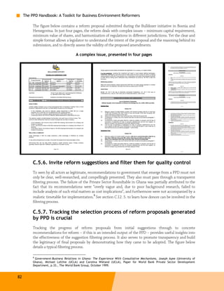 The PPD Handbook: A Toolkit for Business Environment Reformers

          The figure below contains a reform proposal submitted during the Bulldozer initiative in Bosnia and
          Herzegovina. In just four pages, the reform deals with complex issues – minimum capital requirement,
          minimum value of shares, and harmonization of regulations in different jurisdictions. Yet the clear and
          simple format allows a legislator to understand the intent of the proposal and the reasoning behind its
          submission, and to directly assess the validity of the proposed amendments.

                                       A complex issue, presented in four pages




          C.5.6. Invite reform suggestions and filter them for quality control
          To seen by all actors as legitimate, recommendations to government that emerge from a PPD must not
          only be clear, well-researched, and compellingly presented. They also must pass through a transparent
          filtering process. The failure of the Private Sector Roundtable in Ghana was partially attributed to the
          fact that its recommendations were “overly vague and, due to poor background research, failed to
          include analysis of such vital matters as cost implications”, and furthermore were not accompanied by a
                                                   8
          realistic timetable for implementation. See section C.12. 5. to learn how donors can be involved in the
          filtering process.

          C.5.7. Tracking the selection process of reform proposals generated
          by PPD is crucial
          Tracking the progress of reform proposals from initial suggestions through to concrete
          recommendations for reform – if this is an intended output of the PPD – provides useful insights into
          the effectiveness of the suggestion filtering process. It also serves to promote transparency and build
          the legitimacy of final proposals by demonstrating how they came to be adopted. The figure below
          details a typical filtering process.

          8
           Government-Business Relations in Ghana: The Experience With Consultative Mechanisms, Joseph Ayee (University of
          Ghana), Michael Lofchie (UCLA) and Carolina Wieland (UCLA), Paper for World Bank Private Sector Development
          Department, p.33., The World Bank Group, October 1999.



82
 