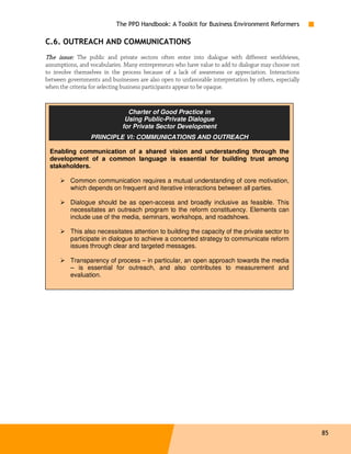 The PPD Handbook: A Toolkit for Business Environment Reformers

C.6. OUTREACH AND COMMUNICATIONS
The issue: The public and private sectors often enter into dialogue with different worldviews,
assumptions, and vocabularies. Many entrepreneurs who have value to add to dialogue may choose not
to involve themselves in the process because of a lack of awareness or appreciation. Interactions
between governments and businesses are also open to unfavorable interpretation by others, especially
when the criteria for selecting business participants appear to be opaque.


                                Charter of Good Practice in
                               Using Public-Private Dialogue
                              for Private Sector Development
                 PRINCIPLE VI: COMMUNICATIONS AND OUTREACH

 Enabling communication of a shared vision and understanding through the
 development of a common language is essential for building trust among
 stakeholders.

         Common communication requires a mutual understanding of core motivation,
         which depends on frequent and iterative interactions between all parties.

         Dialogue should be as open-access and broadly inclusive as feasible. This
         necessitates an outreach program to the reform constituency. Elements can
         include use of the media, seminars, workshops, and roadshows.

         This also necessitates attention to building the capacity of the private sector to
         participate in dialogue to achieve a concerted strategy to communicate reform
         issues through clear and targeted messages.

         Transparency of process – in particular, an open approach towards the media
         – is essential for outreach, and also contributes to measurement and
         evaluation.




                                                                                                       85
 