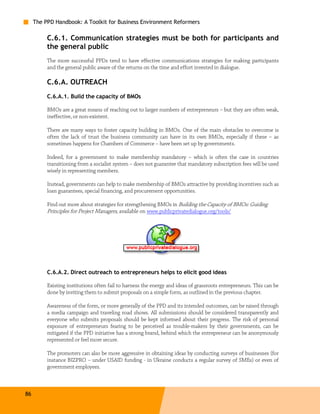 The PPD Handbook: A Toolkit for Business Environment Reformers

          C.6.1. Communication strategies must be both for participants and
          the general public
          The more successful PPDs tend to have effective communications strategies for making participants
          and the general public aware of the returns on the time and effort invested in dialogue.

          C.6.A. OUTREACH
          C.6.A.1. Build the capacity of BMOs

          BMOs are a great means of reaching out to larger numbers of entrepreneurs – but they are often weak,
          ineffective, or non-existent.

          There are many ways to foster capacity building in BMOs. One of the main obstacles to overcome is
          often the lack of trust the business community can have in its own BMOs, especially if these – as
          sometimes happens for Chambers of Commerce – have been set up by governments.

          Indeed, for a government to make membership mandatory – which is often the case in countries
          transitioning from a socialist system – does not guarantee that mandatory subscription fees will be used
          wisely in representing members.

          Instead, governments can help to make membership of BMOs attractive by providing incentives such as
          loan guarantees, special financing, and procurement opportunities.

          Find out more about strategies for strengthening BMOs in Building the Capacity of BMOs: Guiding
          Principles for Project Managers, available on www.publicprivatedialogue.org/tools/




          C.6.A.2. Direct outreach to entrepreneurs helps to elicit good ideas

          Existing institutions often fail to harness the energy and ideas of grassroots entrepreneurs. This can be
          done by inviting them to submit proposals on a simple form, as outlined in the previous chapter.

          Awareness of the form, or more generally of the PPD and its intended outcomes, can be raised through
          a media campaign and traveling road shows. All submissions should be considered transparently and
          everyone who submits proposals should be kept informed about their progress. The risk of personal
          exposure of entrepreneurs fearing to be perceived as trouble-makers by their governments, can be
          mitigated if the PPD initiative has a strong brand, behind which the entrepreneur can be anonymously
          represented or feel more secure.

          The promoters can also be more aggressive in obtaining ideas by conducting surveys of businesses (for
          instance BIZPRO – under USAID funding - in Ukraine conducts a regular survey of SMEs) or even of
          government employees.



86
 