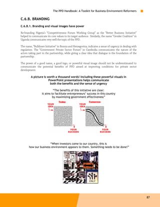 The PPD Handbook: A Toolkit for Business Environment Reformers

C.6.B. BRANDING
C.6.B.1. Branding and visual images have power

Re-branding Nigeria’s “Competitiveness Forum Working Group” as the “Better Business Initiative”
helped to communicate its core values to its target audience. .Similarly, the name “Gender Coalition” in
Uganda communicates very well the topic of the PPD.

The name, “Bulldozer Initiative” in Bosnia and Herzegovina, indicates a sense of urgency in dealing with
regulation. The “Government Private Sector Forum” in Cambodia communicates the nature of the
actors taking part in the partnership, while giving a clear idea that dialogue is the foundation of the
partnership.

The power of a good name, a good logo, or powerful visual image should not be underestimated to
communicate the potential benefits of PPD aimed at improving conditions for private sector
development.

         A picture is worth a thousand words! Including these powerful visuals in
                       PowerPoint presentations helps communicate
                        both the benefits and the sense of urgency

                            “The benefits of this initiative are clear:
                   it aims to facilitate entrepreneurs’ success in this country
                            by maximizing government effectiveness”
                                  Today                      Tomorrow




                       “When investors come to our country, this is
       how our business environment appears to them. Something needs to be done!”




                                                                                                           87
 