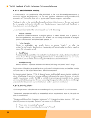 The PPD Handbook: A Toolkit for Business Environment Reformers

          C.6.B.2. Basic notions on branding

          It is important for a PPD to know the value of its brand so that it can allocate adequate resources to
          nurturing, building, and protecting it. As for many nonprofit organizations and consumer goods
          companies, a PPD’s brand is, along with its people, one of the most important assets it has.

          Tracking the value of that asset and understanding which activities increase or decrease asset value is
          key to managing it effectively. A brand is more than just a name, logo, or trademark. Branding is an
          important way to connect with people.

          A brand is a complex symbol that can convey up to four levels of meaning:

              □ Product Attributes
              A brand can convey information on tangible product or service features, such as physical or
              functional performance, size, appearance, etc. A brand can also convey information on intangible
              product attributes, such as trustworthiness, prestige, etc.

              □ Product Benefits
              Clients or stakeholders are actually buying or getting “benefits,” i.e. what the
              product/service/initiative does for them – functionally and/or emotionally. An effective brand can
              convey this information as well.

                          Values
              □ Brand Values
              A strong brand will establish how the product/service/initiative fits with the client’s or stakeholder’s
              values. It does this by saying something about the client’s or stakeholder’s values and how he/she
              wants to be seen by others, and associating this with the product/service/initiative.

              □ Brand Personality
              A brand will attract supporters whose actual or desired self-image matches the brand’s image.

          Public-private dialogue initiatives are by nature multi-stakeholders partnerships, so they have missions
          and constituencies that add to the complexity of brand management.

          For instance, asked what the PPD is all about, a banker would probably answer that the initiative is
          aimed at facilitating the growth of personal and business finance in the country. Someone with gender
          equality concerns may consider the PPD as a vehicle to promote gender neutrality in the business
          environment. Politicians may view the same partnership through yet another pair of eyes, considering it
          as an institutional mechanism to push for reform in need of a grassroots constituency.

          C.6.B.3. Creating a name

          All these aspects need to be taken into account when producing names or visuals for a PPD initiative.

          The two basic questions that need to be answered are: who is your audience? what are the values you
          want to communicate?

          The name could derive from the answers. Initiators of a PPD may wish to choose words in a PPD’s name
          that will communicate a stronger element of one or more of the following:

              □   Private sector viewpoint (e.g. “business”)
              □   Dialogue with government (e.g. “partnership” or “forum”)


88
 