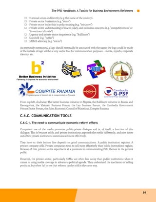 The PPD Handbook: A Toolkit for Business Environment Reformers

    □   National union and identity (e.g. the name of the country)
    □   Private sector frustration (e.g. “voice”)
    □   Private sector leadership in policy making (e.g. “initiative”)
    □   Private sector understanding of macro policy, and economic concerns (e.g. “competitiveness” or
        “investment climate”)
    □   Urgency and private sector impatience (e.g. “Bulldozer”)
    □   Goodwill (e.g. “better”)
    □   MSME advocacy (e.g. “micro”)

As previously mentioned, a logo should eventually be associated with the name; the logo could be made
of the initials. A logo will be a very useful tool for communication purposes – media, reports, corporate
identity, etc.




From top left, clockwise: The better business initiative in Nigeria, the Bulldozer Initiative in Bosnia and
Herzegovina, the Vietnam Business Forum, the Lao Business Forum, the Cambodia Government
Private Sector Forum, the Joint Economic Council of Mauritius, Compite Panama.

C.6.C. COMMUNICATION TOOLS
C.6.C.1. The need to communicate economic reform efforts

Competent use of the media promotes public-private dialogue and is, of itself, a function of this
dialogue. This is because public and private institutions approach the media differently, and nine times
out of ten private institutions communicate more effectively.

They have to: their bottom line depends on good communications. A public institution explains. A
private company sells. Private companies tend to sell more effectively than public institutions explain.
Because of this, private sector expertise is at a premium in communicating PPD themes to the general
public.

However, the private sector, particularly SMEs, are often less savvy than public institutions when it
comes to using media coverage to advance a political agenda. They understand the mechanics of selling
products, but often fail to see that reforms can be sold in the same way.




                                                                                                              89
 