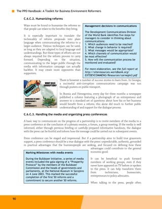 The PPD Handbook: A Toolkit for Business Environment Reformers

          C.6.C.2. Humanizing reforms

          Ways must be found to humanize the reforms so         Management decisions in communications
          that people can relate to the benefits they bring.
                                                                The Development Communications Division
          It is especially important to translate the           of the World Bank identifies five steps for
          technicality of reform proposals into plain           managers to consider in thinking about
          language when communicating the reforms to a          communications:
                                                                1. Which audiences need to be reached?
          larger audience. Various techniques can be used,      2. What change in behavior is required?
          as long as they are adapted to local language and     3. What messages would be appropriate?
          understandings. But these types of efforts are not    4. Which channels of communication would
          always required for the reform process to carry       be most effective?
          forward. Depending on the situation,                  5. How will the communication process be
          communicating to the larger public through the        monitored and evaluated?
          media with information campaign can actually
          backfire. It may create more opponents than           For more elaboration, see the full report at
          supporters.                                           http://siteresources.worldbank.org/
                                                                EXTDEVCOMMENG/Resources/carnegie3.pdf
                                         There is however a number of success stories to learn from. In Georgia,
                                         a successful anti-corruption communications campaign was run
                                         through posters on public transport.

                                         In Bosnia and Herzegovina, every day for three months a newspaper
                                         published a column featuring a photograph of an entrepreneur and
                                         answers to a standard set of questions about how his or her business
                                         would benefit from a reform; this alone did much to further public
                                         understanding of and support for the dialogue process.

          C.6.C.3. Handling the media and organizing press conferences

          A basic way to communicate on the progress of a partnership is to invite members of the media to a
          press conference at the conclusion of a plenary session, a forum, a group meeting. If the media is well
          informed, either through previous briefing or carefully prepared informative handouts, the dialogue
          with the press can be fruitful and inform how the message could be carried out in subsequent events.

          Press conference can be staged and impersonal. But if a partnership aims to build true grassroots
          support, a press conference should be a true dialogue with the press: unpredictable, authentic, grounded
          in practical advantages that the businesspeople are seeking, and focused on defining how these
                                                                      advantages could contribute to the general
            Marking Milestones with media events                      economic good.

           During the Bulldozer Initiative, a series of media        It can be beneficial to push forward
           events included the gala signing of a “Prosperity         members of working groups, even if they
           Protocol” by the members of the Bulldozer                 never have appeared on TV before or spoken
           Commission and the heads of governments and               to the press. It can help transform them
           parliaments, at the National Museum in Sarajevo           from        technicians,        bureaucrats,
           on 4 June 2003. This marked the successful
           completion of the first 50 reforms and a
                                                                     entrepreneurs to policy advocates.
           commitment to secure another 50 reforms.
                                                                     When talking to the press, people often




90
 
