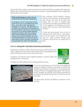 The PPD Handbook: A Toolkit for Business Environment Reformers

discover that if they simply communicate the essence of proposed reforms or agendas, their arguments
begin to have resonance where they want them to resonate – among the legislators whose support they
need in order to enact reforms.

                                                       Press conference should establish a dialogue
  Public broadcasting as a tool to secure
  commitment and increase transparency                 based on mutual interest: the businesspeople
                                                       want reforms; and with all the hard work
  In Cambodia, the 10th Government-Private             already done in terms of drafting legal
  Sector Forum on 22 June 2006 lasted seven            amendments and working out the likely impact
  hours, all of which were televised live              of new legislation, the politicians want the
  throughout the country. The significance of          political kudos that goes with being labeled
  the event was reinforced by the presence of          reformist.
  the Prime Minister and the fact that the forum
  was named as an official Cabinet Meeting,
                                                       If both sides have positions that are easy to
  making the decision taken there binding.
  While clearly benefiting the government              understand, they will be easy to communicate.
  because of its political visibility, the event       If a win-win situation can be created over the
  was nonetheless key for the private sector,          long run, media coverage through press
  whose policy reform work gets rewarded by            conference should become an integral part of
  the guarantee that reform will take place.           PPDs.


C.6.C.4. Using public information documents and brochures

Beyond press conference, public information documents and brochures can be
used to explain the process of how reform proposals are being designed by the
public and the private sectors, their rational and content.

In Vietnam, the Business Forum regularly publishes its position papers and
distributes them to informants.

In Nigeria, the NESG publishes the proceedings of all the summits.

                                        In Bosnia and Herzegovina, two brochures were distributed
                                        during the Bulldozer Initiative, respectively at 84,000 and
                                        200,000 copies through 5 newspapers, as a free insert (printed
                                        in black and white on newspaper-quality paper). The total cost
                                        for the campaign was $50,000. All the reforms promoted by
                                        the brochure got adopted 50 days after the first brochure hit
                                        the stands.

                                        The figure below describes the different components of this
                                        brochure.




                                                                                                         91
 