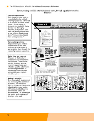 The PPD Handbook: A Toolkit for Business Environment Reformers

              Communicating complex reforms in simple terms, through a public information
                                              brochure
Legitimizing proposals
Even though it is too small to
read, including the original
reform proposal first submitted
in its original facsimile, shows
respect for the reader. It
demonstrates implicitly that a
process was thoroughly
followed, that people’s ideas
have the potential to become
actual reforms. Readers may
think “Hmm, me too, I could
have sent a proposal.”


Personalizing reforms
Depassionating the political
contention attached with
reforms can be achieved by
personalizing them through the
voice of grassroots supporters.


Being clear and concrete
The core of the brochure
explains in very simple terms
the problems caused by the
current situation, why the
reform is a good idea, and
what the specific action items
are for the government. It
helps make the authorities
accountable vis-à-vis their
constituencies.

Making it engaging
Even if everybody is concerned,
not everybody likes politics or
economics. An innovative
device, such as this comic strip
educating the reader on the
difficulties that bad business
environments create for
entrepreneurs, can help engage
the reader while making the
brochure a fun read.




92
 