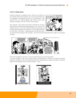 The PPD Handbook: A Toolkit for Business Environment Reformers



C.6.C.5. Using comics

Another technique successfully used in Bosnia, but which has
also worked well in Latin America, was a cartoon strip which ran
in newspapers, dramatizing the life of an entrepreneur. This
showed how the reform-enabling PPD efforts could make
important changes in the lives of real, ordinary people.

The character in the cartoon strip, Max, reflected the concerns
that had been expressed by businesspeople in the course of the
Bulldozer process – but he also reflected a distinct personality. As
his personality developed, his approach to the message developed
too. The story – the fiction – was liberating, but at the same time,
the character had an angle on the message – just as the real businesspeople had an angle on the original
message.




One of the strengths of cartoons is, of course, that the lessons can be “humanized”.
A second campaign in the same country aimed at promoting direct elections of mayors and better
governance practices at the municipal level achieved to rally grassroots support through the serialized
graphic novel telling the story of a woman-Mayor – Jasna.




                                                                                                           93
 