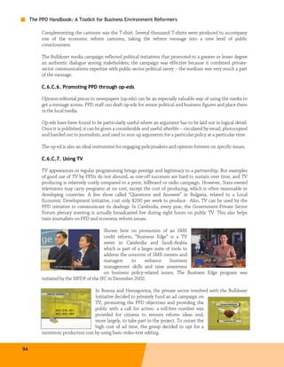 The PPD Handbook: A Toolkit for Business Environment Reformers

          Complementing the cartoons was the T-shirt. Several thousand T-shirts were produced to accompany
          one of the economic reform cartoons, taking the reform message into a new level of public
          consciousness.

          The Bulldozer media campaign reflected political initiatives that promoted to a greater or lesser degree
          an authentic dialogue among stakeholders; the campaign was effective because it combined private-
          sector communications expertise with public-sector political savvy – the medium was very much a part
          of the message.

          C.6.C.6. Promoting PPD through op-eds

          Opinion-editorial pieces in newspapers (op-eds) can be an especially valuable way of using the media to
          get a message across. PPD staff can draft op-eds for senior political and business figures and place them
          in the local media.

          Op-eds have been found to be particularly useful where an argument has to be laid out in logical detail.
          Once it is published, it can be given a considerable and useful afterlife – circulated by email, photocopied
          and handed out to journalists, and used to sum up arguments for a particular policy at a particular time.

          The op-ed is also an ideal instrument for engaging policymakers and opinion-formers on specific issues.

          C.6.C.7. Using TV

          TV appearances or regular programming brings prestige and legitimacy to a partnership. But examples
          of good use of TV by PPDs do not abound, as one-off successes are hard to sustain over time, and TV
          producing is relatively costly compared to a print, billboard or radio campaign. However, State-owned
          televisions may carry programs at no cost, except the cost of producing, which is often reasonable in
          developing countries. A live show called “Questions and Answers” in Bulgaria, related to a Local
          Economic Development initiative, cost only $200 per week to produce. Also, TV can be used by the
          PPD initiative to communicate its dealings: In Cambodia, every year, the Government-Private Sector
          Forum plenary meeting is actually broadcasted live during eight hours on public TV. This also helps
          train journalists on PPD and economic reform issues.

                                         Shown here on promotion of an SME
                                         credit reform, “Business Edge” is a TV
                                         series in Cambodia and Saudi-Arabia
                                         which is part of a larger suite of tools to
                                         address the concerns of SME owners and
                                         managers      to     enhance      business
                                         management skills and raise awareness
                                         on business policy-related issues. The Business Edge program was
          initiated by the MPDF of the IFC in December 2002.

                                  In Bosnia and Herzegovina, the private sector involved with the Bulldozer
                                  Initiative decided to privately fund an ad campaign on
                                  TV, promoting the PPD objectives and providing the
                                  public with a call for action: a toll-free number was
                                  provided for citizens to reroute reform ideas and,
                                  more largely, to take part in the project. To outset the
                                  high cost of ad time, the group decided to opt for a
          minimum production cost by using basic video-text editing.


94
 