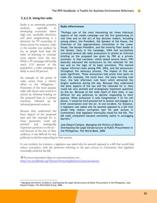 The PPD Handbook: A Toolkit for Business Environment Reformers

C.6.C.8. Using the radio

Radio is an extremely powerful
                                           Radio effectiveness
medium,          especially     in
developing economies where                 “Perhaps one of the most interesting (at times hilarious)
high cost, unreliable electricity,         aspects of the media campaign was the live questioning (in
and poor programming is a                  real time and on the air) of key decision makers, including
deterrent for TV ownership. In             among others, the President, the Speaker of the House, the
Sierra Leone for instance, radio           Chairman of the Appropriations Committee in the Lower
is the number one medium by                House, the Senate President, and the minority floor leader in
far, as people have kept the               the Senate. Early in the campaign, GWA had successfully
habit of listening to constant             convinced several AM radio announcers to attend an informal
                                           briefing on the proposed law given by PWI at a private
news reports since the war.                luncheon. In that luncheon, which lasted several hours, PWI
While a TV campaign will hardly            basically educated the announcers on the rationale for the
reach 5-10 percent of the                  law and on the logic of its basic provisions. This started
population, a radio campaign is            regular informal chats among PWI, GWA, and the announcers
likely to reach 80 percent.                throughout the advocacy process. The impact of this was
                                           quite significant. These announcers had prime time spots on
An example of the power of                 radio (for example, the lunch hour, the early morning rush
radio comes from a reform                  hour, the late afternoon rush hour) which attracted the
                                           largest audiences during the day. Because they understood
effort in the Philippines. 9
                                           the basic aspects of the law and the rationale for it, they
Presenters of the most popular             could ask very pointed and strategically important questions
radio talk shows were invited to           on the air. Because of the wide reach of their slots, it was
attend an informal briefing on             difficult for any politician to decline responding to their
the proposed laws at a private             queries. When announcer X calls Congressman Y on his cell
luncheon, followed up by                   phone, Y would be hard pressed not to answer and engage in a
informal personal contacts.                brief conversation over the air. In one incident, for instance,
                                           a legislator was asked why he seemed opposed to a bill that
Because they understood the                would help reduce corruption (per his past actions in
                                           Committee); that legislator eventually voted for the bill. The
basic aspects of the proposed
                                           AM radio component became extremely useful in unclogging
laws and the rationale for it,             barriers.”
these presenters could ask
pointed       and      strategically  Jose Eduard Campos, Managing the Politics of Reform,
important questions on the air –      Overhauling the Legal Infrastructure of Public Procurement in
and because of the size of their      the Philippines, The World Bank, 2006
audience, it was difficult for any
politician to decline responding to their queries.

In one incident, for instance, a legislator was asked why he seemed opposed to a bill that would help
reduce corruption, with the presenter referring to his past actions in Committee; that legislator
eventually voted for the bill.

   For more innovative ideas on communications, see
http://rru.worldbank.org/Themes/PromotingReform/Communications/




9
  Managing the Politics of Reform, Overhauling the Legal Infrastructure of Public Procurement in the Philippines, Jose
Eduard Campos, The World Bank Group, 2006.



                                                                                                                         95
 