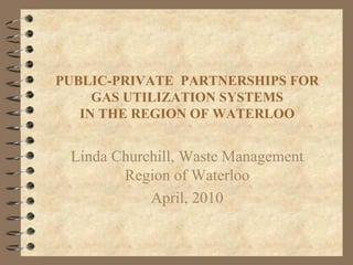 PUBLIC-PRIVATE PARTNERSHIPS FOR
     GAS UTILIZATION SYSTEMS
   IN THE REGION OF WATERLOO


 Linda Churchill, Waste Management
        Region of Waterloo
            April, 2010
 