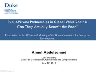 © 2015 CGGC, Duke University
Public-Private Partnerships in Global Value Chains:
Can They Actually Benefit the Poor?
Presentation to the 37th Annual Meeting of the Donor Committee for Enterprise
Development
Ajmal Abdulsamad
Duke University
Center on Globalization, Governance and Competitiveness
June 17, 2015
 