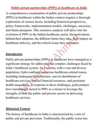 Public-private partnerships (PPPs) in healthcare in India
A comprehensive examination of public-private partnerships
(PPPs) in healthcare within the Indian context requires a thorough
exploration of various facets, including historical perspectives,
policy frameworks, implementation models, challenges, successes,
and future prospects. This extensive analysis will delve into the
evolution of PPPs in the Indian healthcare sector, the motivations
behind their adoption, the different forms they take, their impact on
healthcare delivery, and the critical issues they encounter.
Introduction
Public-private partnerships (PPPs) in healthcare have emerged as a
significant strategy for addressing the complex challenges faced by
India’s healthcare system. As a country with a vast and diverse
population, India confronts numerous healthcare-related issues,
including inadequate infrastructure, uneven distribution of
healthcare services, limited financial resources, and persistent
health inequalities. In response to these challenges, policymakers
have increasingly turned to PPPs as a means to leverage the
strengths of both the public and private sectors in delivering
healthcare services.
Historical Context
The history of healthcare in India is characterized by a mix of
public and private provision. Traditionally, the public sector has
 
